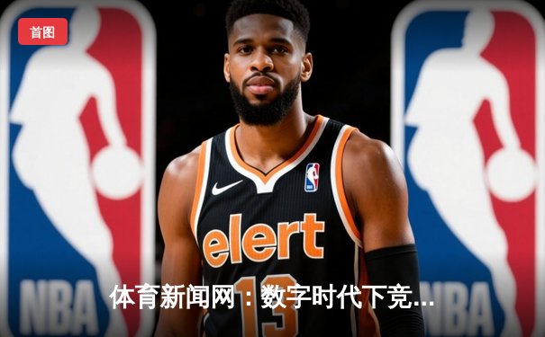 体育新闻网：数字时代下竞技资讯的传播革命与价值重塑