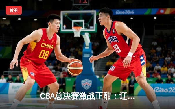 CBA总决赛激战正酣：辽宁本钢加时险胜广东宏远，总比分2-1领先