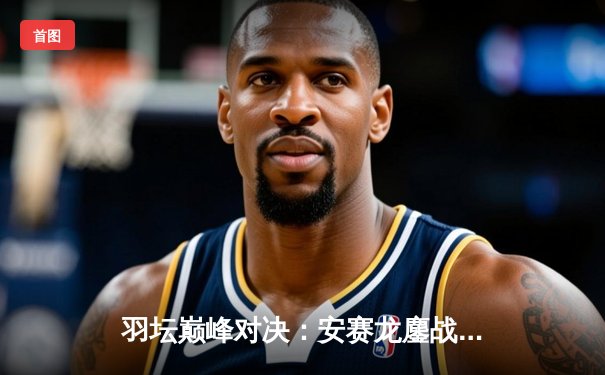 羽坛巅峰对决：安赛龙鏖战三局险胜石宇奇，全英公开赛卫冕之路再进一步